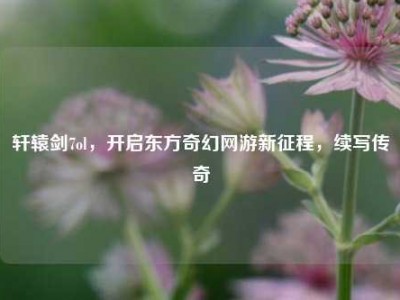 轩辕剑7ol，开启东方奇幻网游新征程，续写传奇