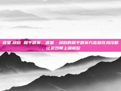 语堂.颜韵 和平精英，语堂·颜韵的和平精英方言版吃鸡攻略，让游戏带上闽南腔