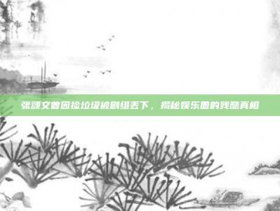 张颂文曾因捡垃圾被剧组丢下，揭秘娱乐圈的残酷真相