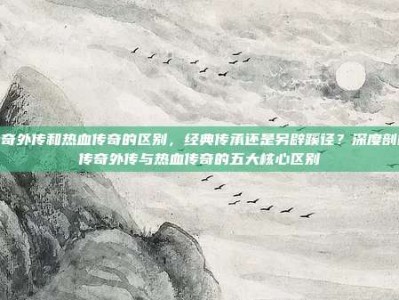 传奇外传和热血传奇的区别，经典传承还是另辟蹊径？深度剖析传奇外传与热血传奇的五大核心区别