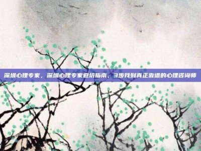 深圳心理专家，深圳心理专家避坑指南，3步找到真正靠谱的心理咨询师