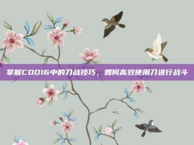 掌握COD16中的刀战技巧，如何高效使用刀进行战斗