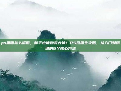 ps里面怎么抠图，新手也能秒变大神！PS抠图全攻略，从入门到精通的6个核心方法