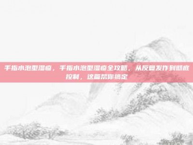手指水泡型湿疹，手指水泡型湿疹全攻略，从反复发作到彻底控制，这篇帮你搞定