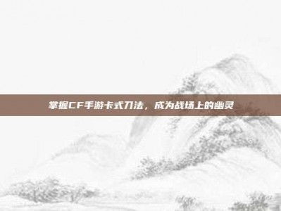 掌握CF手游卡式刀法，成为战场上的幽灵