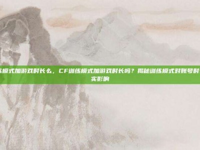 cf训练模式加游戏时长么，CF训练模式加游戏时长吗？揭秘训练模式对账号时长的真实影响