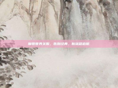魔兽世界关服，告别经典，新旅程启航
