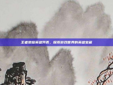 王者荣耀英雄列表，探索游戏世界的英雄宝藏