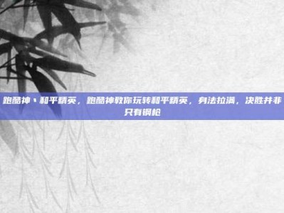跑酷神丶和平精英，跑酷神教你玩转和平精英，身法拉满，决胜并非只有钢枪