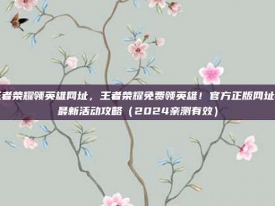 王者荣耀领英雄网址，王者荣耀免费领英雄！官方正版网址与最新活动攻略（2024亲测有效）
