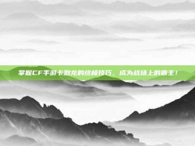 掌握CF手游卡烈龙的终极技巧，成为战场上的霸主！