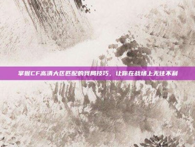掌握CF高清大区匹配的残局技巧，让你在战场上无往不利