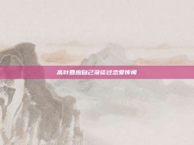 高叶回应自己没谈过恋爱传闻