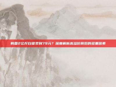 韩国2公斤白菜卖到79元？深度解析高溢价背后的多重因素