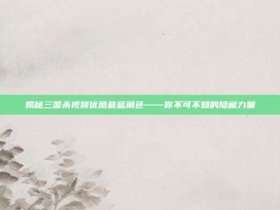 揭秘三国杀视频优酷最蓝角色——你不可不知的隐藏力量