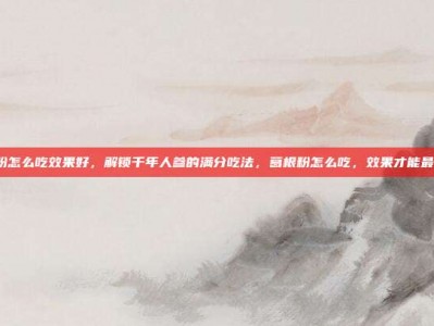 葛根粉怎么吃效果好，解锁千年人参的满分吃法，葛根粉怎么吃，效果才能最大化？