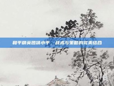 和平精英团靖小平，战术与策略的完美结合