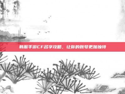 韩服手游CF名字攻略，让你的账号更加独特