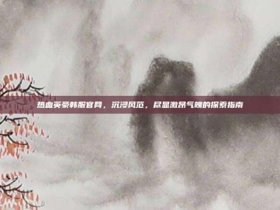 热血英豪韩服官网，沉浸风范，尽显激昂气魄的探索指南