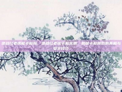 逆战红老虎能卡枪吗，逆战红老虎卡枪实测，揭秘卡枪背后的真相与安全技巧