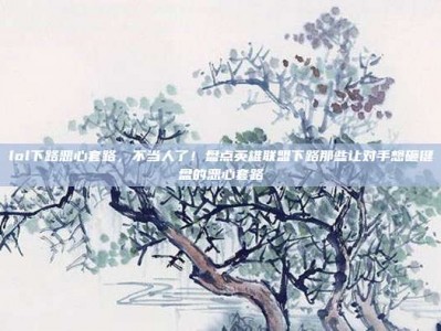 lol下路恶心套路，不当人了！盘点英雄联盟下路那些让对手想砸键盘的恶心套路