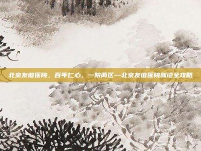 北京友谊医院，百年仁心，一院两区—北京友谊医院就诊全攻略