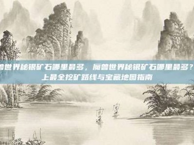 魔兽世界秘银矿石哪里最多，魔兽世界秘银矿石哪里最多？史上最全挖矿路线与宝藏地图指南