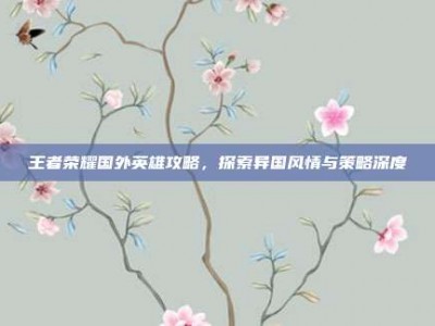 王者荣耀国外英雄攻略，探索异国风情与策略深度