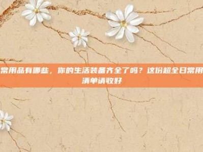 日常用品有哪些，你的生活装备齐全了吗？这份超全日常用品清单请收好