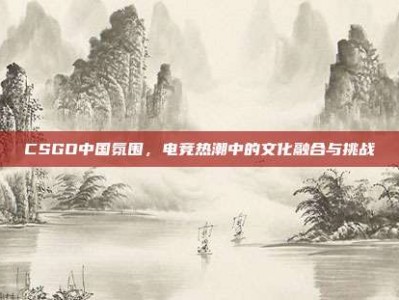 CSGO中国氛围，电竞热潮中的文化融合与挑战