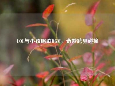 LOL与小孩唱歌BGM，奇妙跨界碰撞
