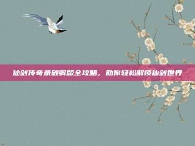 仙剑传奇录破解版全攻略，助你轻松解锁仙剑世界