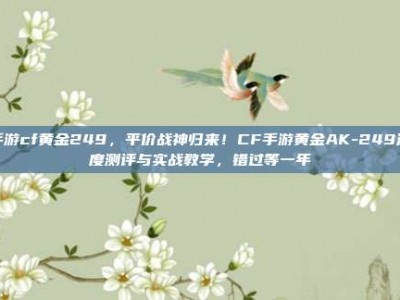 手游cf黄金249，平价战神归来！CF手游黄金AK-249深度测评与实战教学，错过等一年