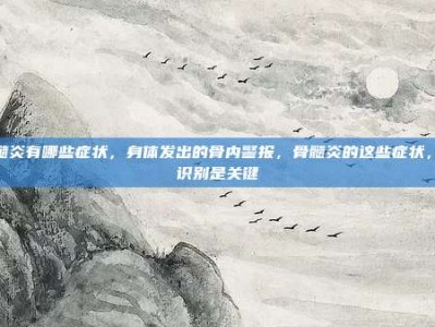 骨髓炎有哪些症状，身体发出的骨内警报，骨髓炎的这些症状，早识别是关键