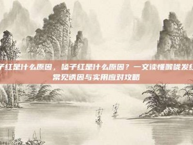 嗓子红是什么原因，嗓子红是什么原因？一文读懂喉咙发红的常见诱因与实用应对攻略