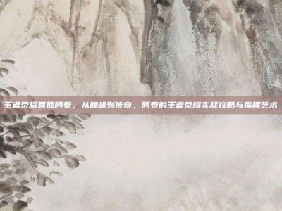 王者荣耀直播阿泰，从巅峰到传奇，阿泰的王者荣耀实战攻略与指挥艺术