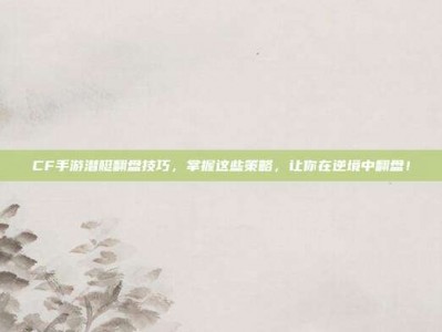 CF手游潜艇翻盘技巧，掌握这些策略，让你在逆境中翻盘！