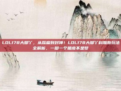 LOL178大脚丫，从踩扁到封神！LOL178大脚丫科加斯玩法全解析，一脚一个脆皮不是梦