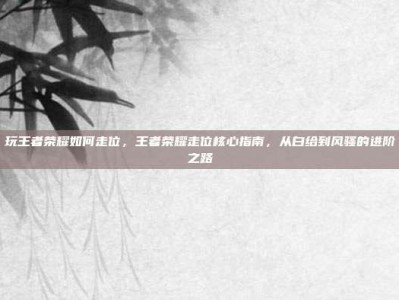 玩王者荣耀如何走位，王者荣耀走位核心指南，从白给到风骚的进阶之路