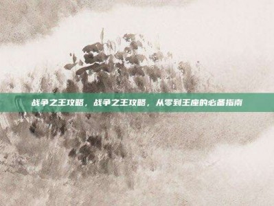 战争之王攻略，战争之王攻略，从零到王座的必备指南