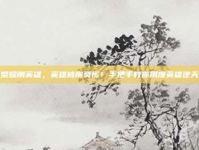 王者荣耀削英雄，英雄被削莫慌！手把手教你用废英雄逆天改命