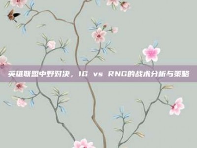 英雄联盟中野对决，IG vs RNG的战术分析与策略