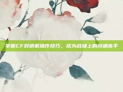 掌握CF对讲机操作技巧，成为战场上的沟通高手
