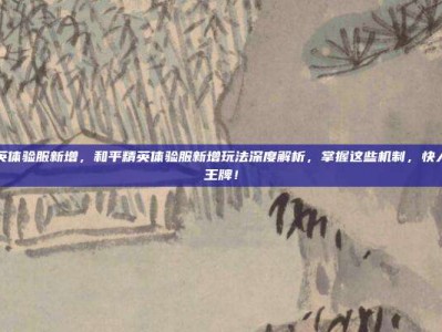 和平精英体验服新增，和平精英体验服新增玩法深度解析，掌握这些机制，快人一步上王牌！