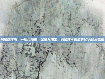风油精作用，一瓶风油精，全家万用宝，解锁你不知道的10大隐藏妙用