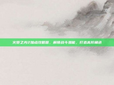 火炬之光2加点攻略图，解锁战斗潜能，打造高阶角色