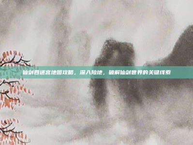 仙剑四迷宫地图攻略，深入险地，破解仙剑世界的关键线索
