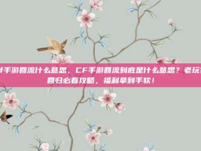 cf手游回流什么意思，CF手游回流到底是什么意思？老玩家回归必看攻略，福利拿到手软！
