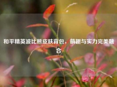 和平精英波比熊皮肤背包，萌趣与实力完美融合