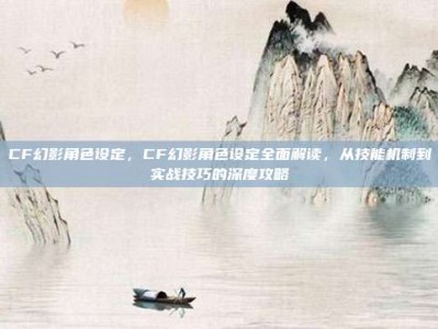 CF幻影角色设定，CF幻影角色设定全面解读，从技能机制到实战技巧的深度攻略